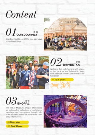 Content
02BHIMBETKA
07-08
We learnt that early humans with origins
as far back as the Palaeolithic Ages
used the rock shelters of Bhimbetka for
habitation
05-06
01OUR JOURNEY
Standing next to one of the four gateways
to the Great Stupa
09-10
03BHOPAL
The Tribal Museum Bhopal showcases
an outstanding collection of sculptures,
paintings, and inscriptions through full-
scale models, colourful installation arts
and performances
 