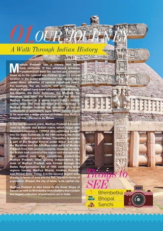 01.OUR JOURNEY
A Walk Through Indian History
M
adhya Pradesh has a history that goes
back centuries. It has witnessed immense
transformation from the ancient and medieval
times up to the colonial era. Further, given its central
location in the Indian subcontinent, this region came
under direct influence of various significant rulers.
For example, the art, culture, and architecture in
Madhya Pradesh have seen influences of the Mauryas,
the Guptas, the Delhi Sultanate, the Mughals, the
Marathas, and later, the Scindias, and the British.
Madhya Pradesh is a place where India’s history
comes alive. The rock paintings and tools found in
Madhya Pradesh indicate the existence of human
settlements in prehistoric ages. When history began
to be recorded, a major portion of modern-day Madhya
Pradesh was referred to as Malwa.
In the last thousand years, Madhya Pradesh has been
ruled by Muslim and British rulers, which began with
Iltutmish’s invasion in 1231 CE who appended Gwalior
into the Delhi Sultanate. In the 14th century, the Khaljī
Sultans of Delhi overran Malwa. Thereafter, it became
a part of the Mughal Empire under Akbar and later,
the Marathas and the Scindias ruled parts of Madhya
Pradesh from 18th century onwards. However, by 1818,
the British took control of the region and strengthened
their control over what constitutes present-day
Madhya Pradesh. After gaining independence, the
state of Madhya Pradesh was formed through the
States Reorganisation Act of 1956 combining three
regions namely, Madhya Bharat, Vindhya Pradesh,
and Bhopal State. Today, it is the second largest state
of India in terms of area and the fifth largest in terms of
population. Bhopal, the city of lakes, is its capital city.
Madhya Pradesh is also home to the Great Stupa of
Sanchi as well as Bhimbetka rock-shelters that contain
the largest collection of prehistoric art in India.
Things to
SEE
Bhimbetka
Bhopal
Sanchi
 