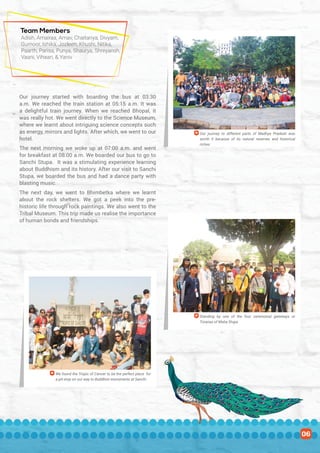 Team Members
Our journey started with boarding the bus at 03:30
a.m. We reached the train station at 05:15 a.m. It was
a delightful train journey. When we reached Bhopal, it
was really hot. We went directly to the Science Museum,
where we learnt about intriguing science concepts such
as energy, mirrors and lights. After which, we went to our
hotel.
The next morning we woke up at 07:00 a.m. and went
for breakfast at 08:00 a.m. We boarded our bus to go to
Sanchi Stupa. It was a stimulating experience learning
about Buddhism and its history. After our visit to Sanchi
Stupa, we boarded the bus and had a dance party with
blasting music.
The next day, we went to Bhimbetka where we learnt
about the rock shelters. We got a peek into the pre-
historic life through rock paintings. We also went to the
Tribal Museum. This trip made us realise the importance
of human bonds and friendships.
Adish, Amairaa, Arnav, Chaitanya, Divyam,
Gurnoor, Ishika, Jozleen, Khushi, Nitika,
Paarth, Parisa, Punya, Shaurya, Shreyansh,
Vaani, Vihaan, & Yaniv
Our journey to different parts of Madhya Pradesh was
worth it because of its natural reserves and historical
riches
Standing by one of the four ceremonial gateways or
Toranas of Maha Stupa
We found the Tropic of Cancer to be the perfect place for
a pit-stop on our way to Buddhist monuments at Sanchi
06
 