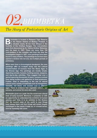 02.BHIMBETKA
The Story of Prehistoric Origins of Art
B
himbetka is located in Ratapani Tiger Reserve
in the Raisen District of Madhya Pradesh. It
is situated nearly 45 km from Bhopal in the
foothills of the Vindhya Ranges. The rock-shelters
were first discovered by Dr. Vishnu Sridhar Wakankar
and his team in 1957. There are more than 700
rock-shelters in the complex and from the time the
investigation began in 1957, cave paintings have been
found in many shelters. The paintings found here have
opened a window into not one, but multiple periods of
prehistory.
When seen from a chronological standpoint, the cave
paintings offer an in-depth study into the cultural
transformation of humans from the Stone Ages to
the Bronze Age. The paintings are mostly simple,
depicting animals, humans, hunting scenes, weapons,
and day-to-day activities. They suggest that over a
period spanning thousands of years, humans evolved
from being hunters and gatherers to food producers.
Further, what is interesting is the use of natural
colours and a variety of materials such as manganese,
hematite, red stone, and wooden coal in different
ages. There is evidence that vegetable colours, leaf
extracts, and animal fat were also used.
Bhimbetka gives us a peek into the social and cultural
lives of early humans. Moreover, it presents us with
an opportunity to understand the evolution of human
species over time. It is an antidote to the illusion
that the current state of the world is how things
have always been and that things will remain largely
unchanged in the future. It tells us, in a broad sense,
how far humanity has come.
 