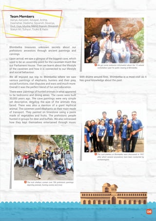 Bhimbetka treasures unknown secrets about our
prehistoric ancestors through ancient paintings and
carvings.
Upon arrival, we saw a glimpse of the biggest cave, which
used to be an assembly point for the cavemen much like
our Parliament House. Then we learnt about the lifestyle
of the cavemen and how it is connected to our lifestyle
and social behaviour.
We all enjoyed our trip to Bhimbetka where we saw
various paintings of elephants, hunters and their prey,
social functions, clan disputes and wars and much more.
Overall it was the perfect blend of fun and education.
There were paintings of hunted animals in what appeared
to be bedrooms and dining areas. The caves were built
30,000 years ago. The cave paintings were very simple
yet descriptive, detailing the size of the animals they
faced. There was also a mention of a giant mythical
animal. The cavemen used elephants as their main mode
of transport. They painted on limestone using a paste
made of vegetables and fruits. The prehistoric people
hunted in groups for deer and buffalo. We also witnessed
how they kept themselves entertained through music
with drums around fires. Bhimbetka is a must-visit as it
has great knowledge about the past.
We got some extensive information about the 15 natural
rockshelters open for public viewing at Bhimbetka
The rock-shelters at Bhimbetka were discovered in 1957
after which several excavations have been conducted by
archaeologists
The rock shelters contain over 700 prehistoric paintings
depicting animals, hunting scenes and more
Team Members
Aanya, Aaryveer, Advayat, Arshia,
Dasmehar, Deelisha, Devansh, Deverya,
Divit, Diya, Mysha, Nikhil, Pransh, Shivansh,
Soeun An, Suhyun, Touko & Yadvi
08
 