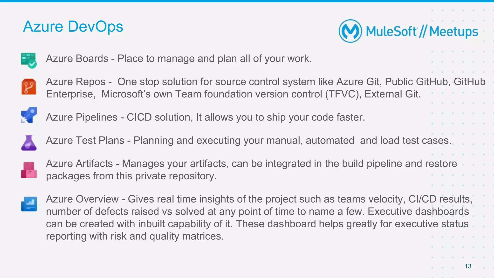 13
Azure Boards - Place to manage and plan all of your work.
Azure Repos - One stop solution for source control system like Azure Git, Public GitHub, GitHub
Enterprise, Microsoft’s own Team foundation version control (TFVC), External Git.
Azure Pipelines - CICD solution, It allows you to ship your code faster.
Azure Test Plans - Planning and executing your manual, automated and load test cases.
Azure Artifacts - Manages your artifacts, can be integrated in the build pipeline and restore
packages from this private repository.
Azure Overview - Gives real time insights of the project such as teams velocity, CI/CD results,
number of defects raised vs solved at any point of time to name a few. Executive dashboards
can be created with inbuilt capability of it. These dashboard helps greatly for executive status
reporting with risk and quality matrices.
Azure DevOps
 