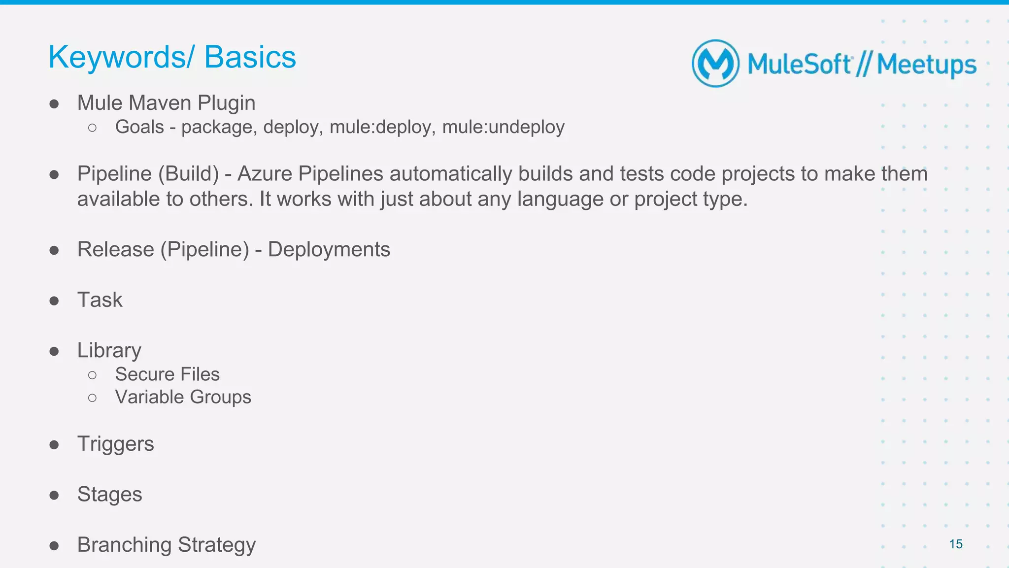 15
● Mule Maven Plugin
○ Goals - package, deploy, mule:deploy, mule:undeploy
● Pipeline (Build) - Azure Pipelines automatically builds and tests code projects to make them
available to others. It works with just about any language or project type.
● Release (Pipeline) - Deployments
● Task
● Library
○ Secure Files
○ Variable Groups
● Triggers
● Stages
● Branching Strategy
Keywords/ Basics
 