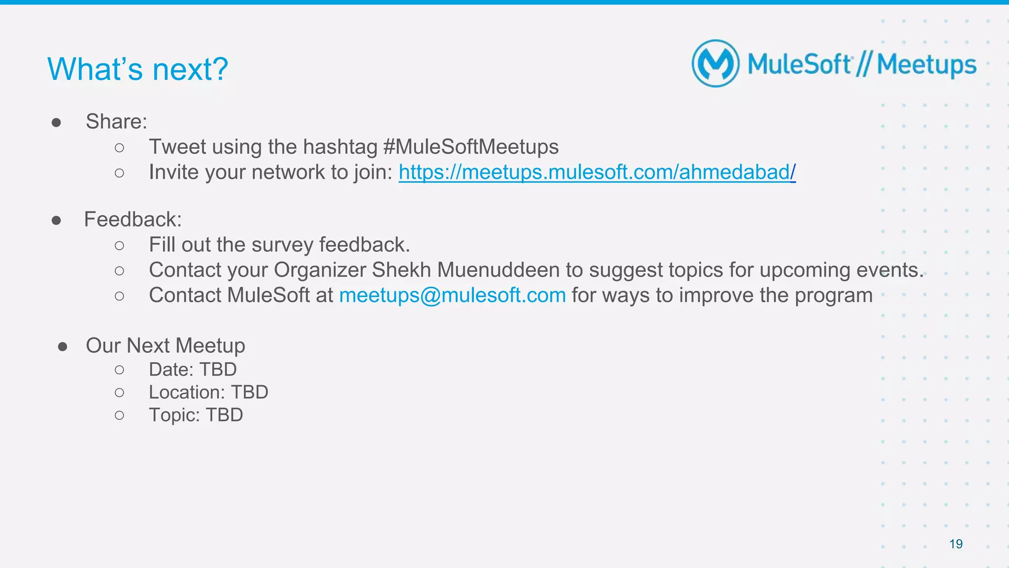19
● Share:
○ Tweet using the hashtag #MuleSoftMeetups
○ Invite your network to join: https://meetups.mulesoft.com/ahmedabad/
● Feedback:
○ Fill out the survey feedback.
○ Contact your Organizer Shekh Muenuddeen to suggest topics for upcoming events.
○ Contact MuleSoft at meetups@mulesoft.com for ways to improve the program
● Our Next Meetup
○ Date: TBD
○ Location: TBD
○ Topic: TBD
What’s next?
 