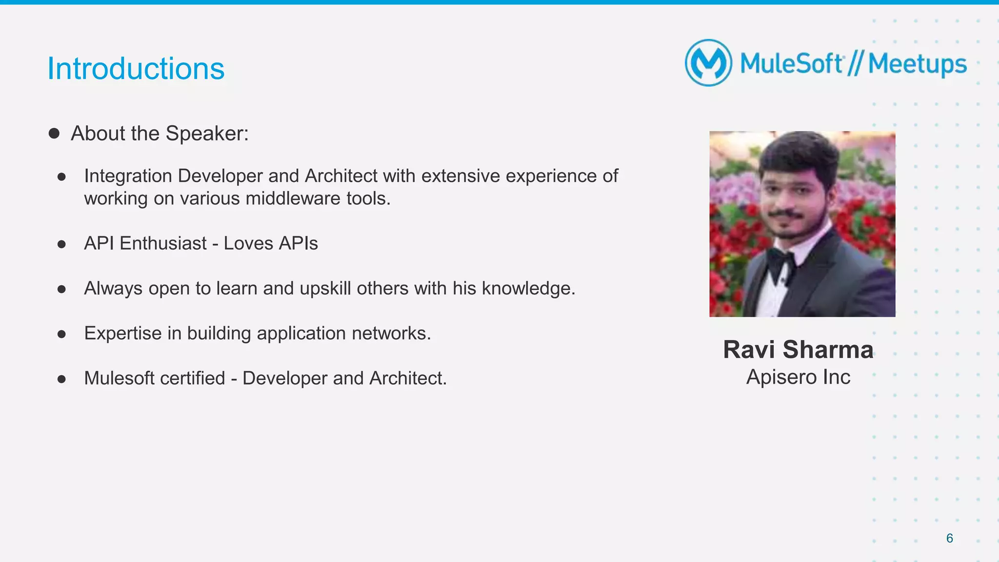 6
● About the Speaker:
● Integration Developer and Architect with extensive experience of
working on various middleware tools.
● API Enthusiast - Loves APIs
● Always open to learn and upskill others with his knowledge.
● Expertise in building application networks.
● Mulesoft certified - Developer and Architect.
Introductions
Ravi Sharma
Apisero Inc
 