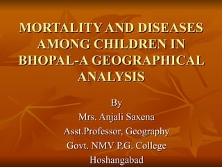 MORTALITY AND DISEASES AMONG CHILDREN IN BHOPAL-A GEOGRAPHICAL ANALYSIS By Mrs. Anjali Saxena Asst.Professor, Geography Govt. NMV P.G. College Hoshangabad 
