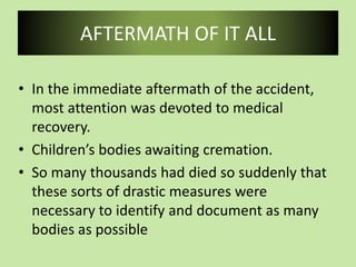 AFTERMATH OF IT ALL
• In the immediate aftermath of the accident,
most attention was devoted to medical
recovery.
• Children’s bodies awaiting cremation.
• So many thousands had died so suddenly that
these sorts of drastic measures were
necessary to identify and document as many
bodies as possible
 
