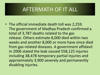 AFTERMATH OF IT ALL
• The official immediate death toll was 2,259.
The government of Madhya Pradesh confirmed a
total of 3,787 deaths related to the gas
release. Others estimate 8,000 died within two
weeks and another 8,000 or more have since died
from gas-related diseases. A government affidavit
in 2006 stated the leak caused 558,125 injuries
including 38,478 temporary partial injuries and
approximately 3,900 severely and permanently
disabling injuries.
 