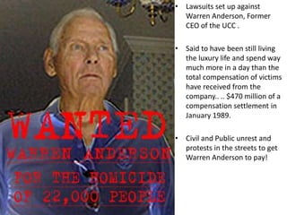 • Lawsuits set up against
Warren Anderson, Former
CEO of the UCC .
• Said to have been still living
the luxury life and spend way
much more in a day than the
total compensation of victims
have received from the
company.. .. $470 million of a
compensation settlement in
January 1989.
• Civil and Public unrest and
protests in the streets to get
Warren Anderson to pay!
 