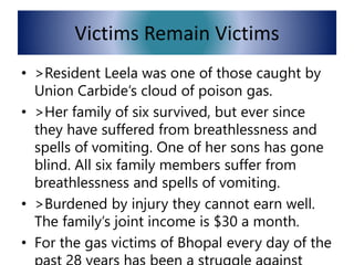 Victims Remain Victims
• >Resident Leela was one of those caught by
Union Carbide’s cloud of poison gas.
• >Her family of six survived, but ever since
they have suffered from breathlessness and
spells of vomiting. One of her sons has gone
blind. All six family members suffer from
breathlessness and spells of vomiting.
• >Burdened by injury they cannot earn well.
The family’s joint income is $30 a month.
• For the gas victims of Bhopal every day of the
 