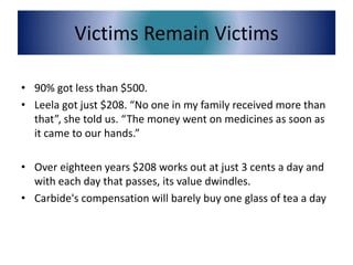 Victims Remain Victims
• 90% got less than $500.
• Leela got just $208. “No one in my family received more than
that”, she told us. “The money went on medicines as soon as
it came to our hands.”
• Over eighteen years $208 works out at just 3 cents a day and
with each day that passes, its value dwindles.
• Carbide's compensation will barely buy one glass of tea a day
 