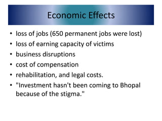 Economic Effects
• loss of jobs (650 permanent jobs were lost)
• loss of earning capacity of victims
• business disruptions
• cost of compensation
• rehabilitation, and legal costs.
• "Investment hasn't been coming to Bhopal
because of the stigma."
 