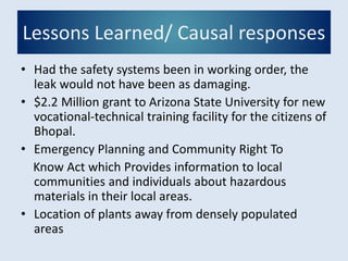 Lessons Learned/ Causal responses
• Had the safety systems been in working order, the
leak would not have been as damaging.
• $2.2 Million grant to Arizona State University for new
vocational-technical training facility for the citizens of
Bhopal.
• Emergency Planning and Community Right To
Know Act which Provides information to local
communities and individuals about hazardous
materials in their local areas.
• Location of plants away from densely populated
areas
 