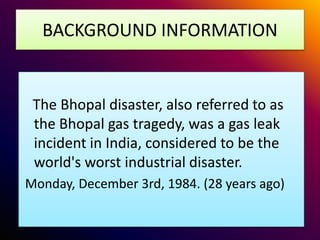 BACKGROUND INFORMATION
The Bhopal disaster, also referred to as
the Bhopal gas tragedy, was a gas leak
incident in India, considered to be the
world's worst industrial disaster.
Monday, December 3rd, 1984. (28 years ago)
 