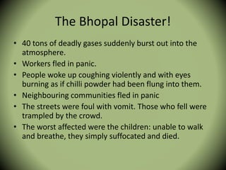 The Bhopal Disaster!
• 40 tons of deadly gases suddenly burst out into the
atmosphere.
• Workers fled in panic.
• People woke up coughing violently and with eyes
burning as if chilli powder had been flung into them.
• Neighbouring communities fled in panic
• The streets were foul with vomit. Those who fell were
trampled by the crowd.
• The worst affected were the children: unable to walk
and breathe, they simply suffocated and died.
 