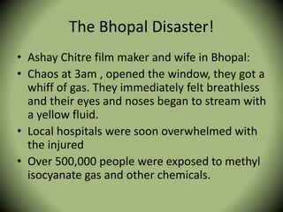 The Bhopal Disaster!
• Ashay Chitre film maker and wife in Bhopal:
• Chaos at 3am , opened the window, they got a
whiff of gas. They immediately felt breathless
and their eyes and noses began to stream with
a yellow fluid.
• Local hospitals were soon overwhelmed with
the injured
• Over 500,000 people were exposed to methyl
isocyanate gas and other chemicals.
 