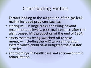 Contributing Factors
Factors leading to the magnitude of the gas leak
mainly included problems such as:
• storing MIC in large tanks and filling beyond
recommended levels, poor maintenance after the
plant ceased MIC production at the end of 1984,
• safety systems being switched off to save
money— including the MIC tank refrigeration
system which could have mitigated the disaster
severity.
• shortcomings in health care and socio-economic
rehabilitation.
 