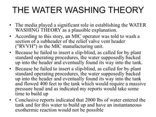 THE WATER WASHING THEORY
• The media played a significant role in establishing the WATER
WASHING THEORY as a plausible explanation.
• According to this story, an MIC operator was told to wash a
section of a subheader of the relief valve vent header
("RVVH") in the MIC manufacturing unit.
• Because he failed to insert a slip-blind, as called for by plant
standard operating procedures, the water supposedly backed
up into the header and eventually found its way into the tank.
• Because he failed to insert a slip-blind, as called for by plant
standard operating procedures, the water supposedly backed
up into the header and eventually found its way into the tank
and flowed 400 feet to the tank which would require a massive
pressure head and as indicated my reports would take some
time to build up
• Conclusive reports indicated that 2000 lbs of water entered the
tank and for this water to build up and have an instantaneous
exothermic reaction would not be possible
 