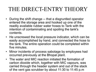 THE DIRECT-ENTRY THEORY
• During the shift change -- that a disgruntled operator
entered the storage area and hooked up one of the
readily available rubber water hoses to Tank with the
intention of contaminating and spoiling the tank's
contents.
• He unscrewed the local pressure indicator, which can be
easily accomplished by hand, and connected the hose to
the tank. The entire operation could be completed within
five minutes.
• Minor incidents of process sabotage by employees had
occurred previously at the Bhopal plant.
• The water and MIC reaction initiated the formation of
carbon dioxide which, together with MIC vapours, was
carried through the header system and out of the stack
of the vent gas scrubber by about 11:30 to 11:45 p.m
 