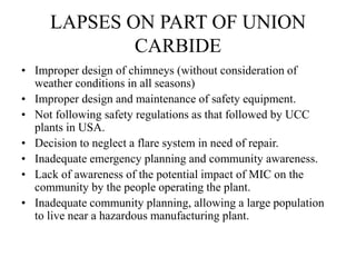 LAPSES ON PART OF UNION
CARBIDE
• Improper design of chimneys (without consideration of
weather conditions in all seasons)
• Improper design and maintenance of safety equipment.
• Not following safety regulations as that followed by UCC
plants in USA.
• Decision to neglect a flare system in need of repair.
• Inadequate emergency planning and community awareness.
• Lack of awareness of the potential impact of MIC on the
community by the people operating the plant.
• Inadequate community planning, allowing a large population
to live near a hazardous manufacturing plant.
 