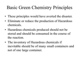 Basic Green Chemistry Principles
• These principles would have averted the disaster.
• Eliminate or reduce the production of Hazardous
chemicals.
• Hazardous chemicals produced should not be
stored and should be consumed in the course of
the reaction.
• The inventory of Hazardous chemicals if
inevitable should be of many small containers and
not of one large container.
 