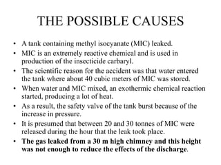THE POSSIBLE CAUSES
• A tank containing methyl isocyanate (MIC) leaked.
• MIC is an extremely reactive chemical and is used in
production of the insecticide carbaryl.
• The scientific reason for the accident was that water entered
the tank where about 40 cubic meters of MIC was stored.
• When water and MIC mixed, an exothermic chemical reaction
started, producing a lot of heat.
• As a result, the safety valve of the tank burst because of the
increase in pressure.
• It is presumed that between 20 and 30 tonnes of MIC were
released during the hour that the leak took place.
• The gas leaked from a 30 m high chimney and this height
was not enough to reduce the effects of the discharge.
 