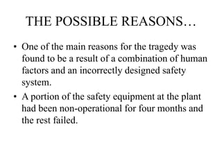 THE POSSIBLE REASONS…
• One of the main reasons for the tragedy was
found to be a result of a combination of human
factors and an incorrectly designed safety
system.
• A portion of the safety equipment at the plant
had been non-operational for four months and
the rest failed.
 