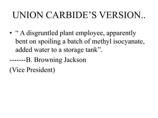 UNION CARBIDE’S VERSION..
• “ A disgruntled plant employee, apparently
bent on spoiling a batch of methyl isocyanate,
added water to a storage tank”.
-------B. Browning Jackson
(Vice President)
 
