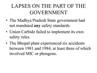 LAPSES ON THE PART OF THE
GOVERNMENT
• The Madhya Pradesh State government had
not mandated any safety standards.
• Union Carbide failed to implement its own
safety rules.
• The Bhopal plant experienced six accidents
between 1981 and 1984, at least three of which
involved MIC or phosgene.
 