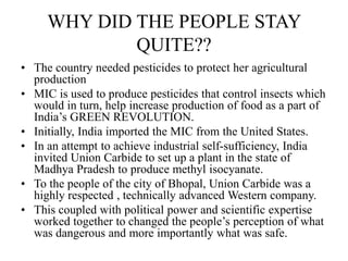 WHY DID THE PEOPLE STAY
QUITE??
• The country needed pesticides to protect her agricultural
production
• MIC is used to produce pesticides that control insects which
would in turn, help increase production of food as a part of
India’s GREEN REVOLUTION.
• Initially, India imported the MIC from the United States.
• In an attempt to achieve industrial self-sufficiency, India
invited Union Carbide to set up a plant in the state of
Madhya Pradesh to produce methyl isocyanate.
• To the people of the city of Bhopal, Union Carbide was a
highly respected , technically advanced Western company.
• This coupled with political power and scientific expertise
worked together to changed the people’s perception of what
was dangerous and more importantly what was safe.
 