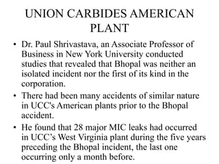 UNION CARBIDES AMERICAN
PLANT
• Dr. Paul Shrivastava, an Associate Professor of
Business in New York University conducted
studies that revealed that Bhopal was neither an
isolated incident nor the first of its kind in the
corporation.
• There had been many accidents of similar nature
in UCC's American plants prior to the Bhopal
accident.
• He found that 28 major MIC leaks had occurred
in UCC’s West Virginia plant during the five years
preceding the Bhopal incident, the last one
occurring only a month before.
 