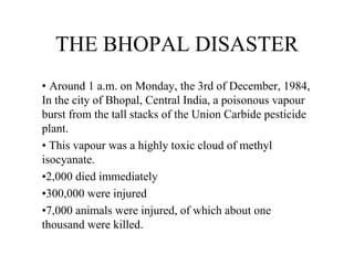 THE BHOPAL DISASTER
• Around 1 a.m. on Monday, the 3rd of December, 1984,
In the city of Bhopal, Central India, a poisonous vapour
burst from the tall stacks of the Union Carbide pesticide
plant.
• This vapour was a highly toxic cloud of methyl
isocyanate.
•2,000 died immediately
•300,000 were injured
•7,000 animals were injured, of which about one
thousand were killed.
 