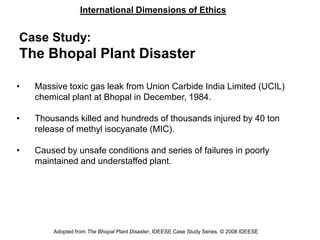 International Dimensions of Ethics
Adopted from The Bhopal Plant Disaster, IDEESE Case Study Series, © 2008 IDEESE
Case Study:
The Bhopal Plant Disaster
• Massive toxic gas leak from Union Carbide India Limited (UCIL)
chemical plant at Bhopal in December, 1984.
• Thousands killed and hundreds of thousands injured by 40 ton
release of methyl isocyanate (MIC).
• Caused by unsafe conditions and series of failures in poorly
maintained and understaffed plant.
 
