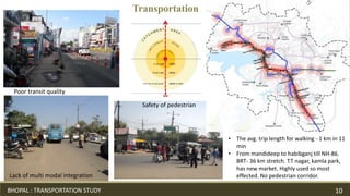 • From mandideep to habibganj till NH-86.
BRT- 36 km stretch. T.T nagar, kamla park,
has new market. Highly used so most
effected. No pedestrian corridor.
• The avg. trip length for walking - 1 km in 11
min
Transportation
Lack of multi modal integration
Poor transit quality
Safety of pedestrian
BHOPAL : TRANSPORTATION STUDY 10
 