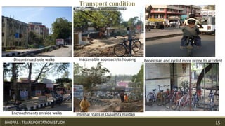 Discontinued side walks
Encroachments on side walks Internal roads in Dussehra maidan
Inaccessible approach to housing Pedestrian and cyclist more prone to accident
Transport condition
BHOPAL : TRANSPORTATION STUDY 15
 
