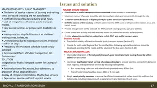 MAJOR ISSUES WITH PUBLIC TRANSPORT
• The levels of service in terms of journey and waiting
time, on-board crowding are not satisfactory.
• Ineffectiveness of bus lanes during peak hours.
• Lack of integration with other public transport
modes.
• Easy access facilities for people with disabilities is
low.
• Inadequate bus stop facilities such as sheltered
waiting areas, toilets, etc
• Overcrowding due to inadequate system, Irrational
location of stops
• Frequency of service and schedule is not strictly
adhered
• Detrimental Effects of Public Transport on City
Environment
SOLUTION
Integration of Public Transport system for savings of
time.
• Rationalization of bus routes, bus-schedules, up
gradation of bus stops and buses
display of complete information, Shuttle bus services
o Express bus services o Point to point service
POLICIES SHOULD INCLUDE
Issues and solution
POLICIES SHOULD INCLUDE
BHOPAL : TRANSPORTATION STUDY 17
 