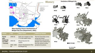 Map showing intense development of
Bhopal City Core (Department, 1991).
Evolution of Bhopal city
Period Year Major Event Additional Details
Period
after
Independe
nce (1947
– Current)
1948 AD State was merged as Class
'C' in the Indian Union
Planned Townships arose
along with better
connectivity and services.
Markets were shifted from
the City centre to other
peripheral locations.
1956 AD Bhopal became the
Capital
1962- 1963
AD
Interim Development Plan
for Bhopal City
BHOPAL : TRANSPORTATION STUDY 3
History
 