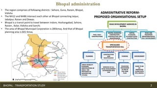 Bhopal administration
• The region comprises of following districts : Sehore, Guna, Raisen, Bhopal,
Vidisha
• The NH12 and NH86 intersect each other at Bhopal connecting Jaipur,
Jabalpur, Raisen and Dewas.
• Bhopal is a transit point to travel between Indore, Hoshangabad, Sehore,
Raisen , Kolar, Vidisha and Sanchi.
• The area of Bhopal Municipal Corporation is 285kmsq. And that of Bhopal
planning area is 601 Kmsq.
BHOPAL : TRANSPORTATION STUDY 7
 