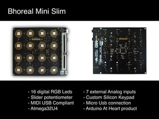 Bhoreal Mini Slim
- 16 digital RGB Leds
- Slider potentiometer
- MIDI USB Compliant
- Atmega32U4
- 7 external Analog inputs
- Custom Silicon Keypad
- Micro Usb connection
- Arduino At Heart product
 
