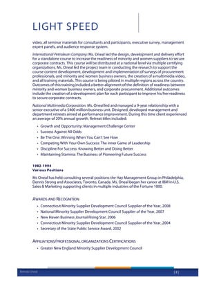 LIGHT SPEED
        video, all seminar materials for consultants and participants, executive survey, management
        expert panels, and audience response system.
        International Petroleum Company: Ms. Oneal led the design, development and delivery effort
        for a standalone course to increase the readiness of minority and women suppliers to secure
        corporate contracts. This course will be distributed at a national level via multiple certifying
        organizations. Ms. Oneal led the project team in conducting the research to support the
        course content development, development and implementation of surveys of procurement
        professionals, and minority and women business owners, the creation of a multimedia video,
        and all training materials. This course is being piloted in multiple regions across the country.
        Outcomes of this training included a better alignment of the definition of readiness between
        minority and woman business owners, and corporate procurement. Additional outcomes
        include the creation of a development plan for each participant to improve his/her readiness
        to secure corporate contracts.
        National Multimedia Corporation: Ms. Oneal led and managed a 9-year relationship with a
        senior executive of a $400 million business unit. Designed, developed management and
        department retreats aimed at performance improvement. During this time client experienced
        an average of 20% annual growth. Retreat titles included:
           •   Growth and Opportunity: Management Challenge Center
           •   Success Against All Odds
           •   Be The One: Winning When You Can’t See How
           •   Competing With Your Own Success: The inner Game of Leadership
           •   Discipline For Success: Knowing Better and Doing Better
           •   Maintaining Stamina: The Business of Pioneering Future Success

        1982-1994
        Various Positions

        Ms Oneal has held consulting several positions the Hay Management Group in Philadelphia,
        Dennis Strong and Associates, Toronto, Canada. Ms. Oneal began her career at IBM in U.S.
        Sales & Marketing supporting clients in multiple industries of the Fortune 1000.


        AWARDS AND RECOGNITION
           •   Connecticut Minority Supplier Development Council Supplier of the Year, 2008
           •   National Minority Supplier Development Council Supplier of the Year, 2007
           •   New Haven Business Journal Rising Star, 2006
           •   Connecticut Minority Supplier Development Council Supplier of the Year, 2004
           •   Secretary of the State Public Service Award, 2002


        AFFILIATIONS/PROFESSIONAL ORGANIZATIONS CERTIFICATIONS
           • Greater New England Minority Supplier Development Council




Brenda Oneal                                                                                    |2|
 