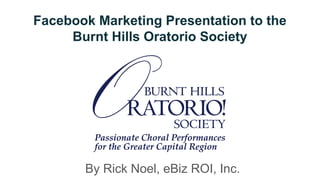 Facebook Marketing Presentation to the
Burnt Hills Oratorio Society
By Rick Noel, eBiz ROI, Inc.
 