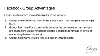 Facebook Group Advantages
Groups are becoming more attractive for these reasons:
1. Groups are much more visible in the News Feed. That is a good reason right
there.
2. Groups feel more like a community because the comments of the members
are much more visible (which can also be a slight disadvantage in terms of
moderating these comments).
3. Groups have ways to store files and search through posts.
 