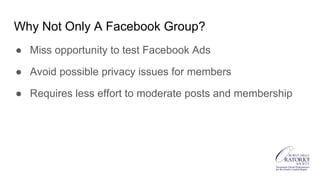 Why Not Only A Facebook Group?
● Miss opportunity to test Facebook Ads
● Avoid possible privacy issues for members
● Requires less effort to moderate posts and membership
 