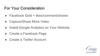 For Your Consideration
● Facebook Gold = likes/comment/shares
● Capture/Share More Video
● Install Google Analytics on Your Website
● Create a Facebook Page
● Create a Twitter Account
 