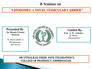 “LIPOSOMES- A NOVEL VESSICULAR CARRIER”
Presented By
Mr. Bhosale Pramod
Motiram
M. Pharm (SEM- I)
Pharmaceutics
Roll No-02
Guided By-
Prof. A. W. Ambekar
M. Pharm.
Pharmaceutics
.
A Seminar on
DR.VITHALRAO VIKHE PATIL FOUNDATION’S
COLLEGE OF PHARMACY, AHMEDNAGAR.
1
 