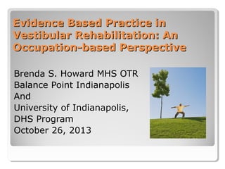 Evidence Based Practice in
Vestibular Rehabilitation: An
Occupation-based Perspective
Brenda S. Howard MHS OTR
Balance Point Indianapolis
And
University of Indianapolis,
DHS Program
October 26, 2013

 