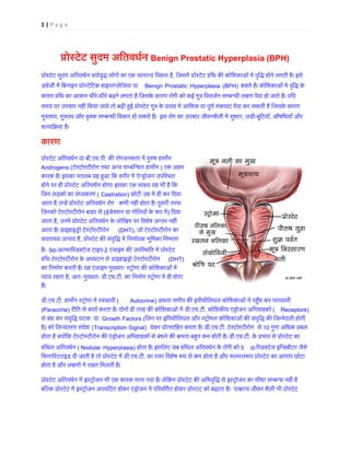 1 | P a g e 
प्रोस्टेट सुदितवधर् Benign Prostatic Hyperplasia (BPH) प्रोस्टेट सुदम अितवधर्न वयोवृद्ध लोगों का एक सामान्य , िजसमें प्रोस्टेट ग्रंिथ क� कोिशकाओं में वृिद्ध होने लगतीअंग्रेजी में िबनाइन प्रोस्टेिटक हाइपरप्लेिBenign Prostatic Hyperplasia (BPH) कहते हैं। कोिशकाओं में वृिद्धकारण ग्रंिथ का आकार धी-धीरे बढ़ने लगता है िजसके कारण रोगी को कई मूत्र िवसजर्न सम्बन्धी ल�ण पैदा हो जाते हैंसमय पर उपचार नहीं िकया जाये तो बढ़ी ह�ई प्रोस्टेट मूत्र के प्रवाह में आंिशक या पूणर् �कावट पैदा कर सकती है िमूत्रा, मूत्रपथ और वृक्क सम्बन्धी िवकार हो सकते हैं। इस रोग का उपचार जीवनशैली मे, जड़ी-बूिटयाँ, औषिधयाँ और शल्यिक्रया ह कारण 
प्रोस्टेट अितवधर्न य.एच.पी. क� रोगजनकता में पु�ष हाम�नAndrogens (टेस्टोस्टीरोन तथा अन्य सम्बिन्धत ) एक अहम कारक है। इसका मतलब यह ह�आ िक शरीर में ऐन्ड्रोजन उपिहोने पर ही प्रोस्टेट अितवधर्न होगा। इसका एक सा�य यह भी हैिजन लड़कों का वंध्यकर(Castration) छोटी उम्र में ही कर िदजाता है उन्हें प्रोस्टेट अितवधर कभी नहीं होता है। दूसरी तरफ िजनको टेस्टोस्टीरोन बाहर स(इंजेक्शन या गोिलयों के �प ) िदया जाता है, उनमें प्रोस्टेट अितवधर्न के जोिखम पर िवशेष अन्तआता है। डाइहाइड्रो टेस्टोस्टी(DHT), जो टेस्टोस्टीरोन कचयापचय उत्पाद ह, प्रोस्टेट क� संवृिद्ध में िनणार्यक भूिमका है। 5α-अल्फा�रडक्टेज टा-2 एंजाइम क� उपिस्थित में प्रोस ग्रंिथ टेस्टोस्टीरोन के अपघटन से डाइहाइड्रो टेस्टो(DHT) का िनमार्ण करती है। यह एंजाइम मुख्यतः स्ट्रोमा क� कोिशकाओव्या� रहता ह, अतः मुख्यतः ड.एच.टी. का िनमार्ण स्ट्रोमा में ही है। 
डी.एच.टी. हाम�न स्ट्रोमा में स्व(Autocrine) अथवा समीप क� इपीथीिलयल कोिशकाओं में पह�ँच कर परास्रा(Paracrine) रीित से कायर् करता है। दोनों ही तरह क� कोिशकाओं में.एच.टी. कोिशक�य एंड्रोजन अिभग्रा(Receptors) से बंध कर संवृिद्ध घटक यGrowth Factors (िजन पर इिपथीिलयल और स्ट्रोमल कोिशकाओं क� संवृिद्ध िजम्मेदारीहै) को िलप्यंतरण संदे (Transcription Signal) देकर प्रोत्सािहत करता है।.एच.टी. टेस्टोस्टीरोन स10 गुना अिधक प्रबहोता है क्योंिक टेस्टोस्टीरोन क� एंड्रोजन अिभग्राहकों से बंधने �मता बहत कम हो.एच.टी. के प्रभाव से प्रोस्टेग्रंिथल अितवधर(Nodular Hyperplasia) होता है। इसिलए जब ग्रंिथल अितवधर्न के रोगी 5α-�रडक्टेज इिन्हबीटर जैसिफनािस्टराइड दी जाती है तो प्रोस्टेट म.एच.टी. का स्तर िवशेष �प से कम होता है और फलस्ल�प प्रोस्टेट का आमाप होता है और ल�णों में राहत िमलती है। 
प्रोस्टेट अितवधर्न में इस्ट्रोजन भी एक कारक माना गया है। लेिकन प्रोस्टेट क� अिभवृिद्ध से इस्ट्रोजन का सीबिल्क प्रोस्टेट में इस्ट्रोजन अपघिटत होकर एंड्रोजन में प�रवितर्त होकर प्रोस्टट को बढ़ाता है। पा�ात्य जीवन  