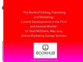 ‘The World of Editing, Publishing 
and Marketing: 
Current Developments in the Print 
and Internet Worlds’. 
Dr. Niall McElwee, May 2014 
Online Marketing Galway Seminar 
Book Hub Publishing/Dissertation Doctor's Clinic  