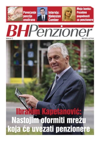 Moja banka:
         Povećanje   Intervju:   Posebne
         penzija     Vjekoslav   pogodnosti
         anulirano   Čamber      za penzionere




BROJ 2                              BESPLATNO




    Ibrahim Kapetanović:
  Nastojim oformiti mrežu
 koja će uvezati penzionere
 