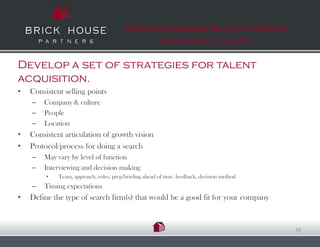 Fresh Ideas & Simple Truths for Finding
                                                         Great talent…That Fit


Develop a set of strategies for talent
acquisition.
•   Consistent selling points
    –   Company & culture
    –   People
    –   Location
•   Consistent articulation of growth vision
•   Protocol/process for doing a search
    –   May vary by level of function
    –   Interviewing and decision making
         •   Team, approach, roles, prep/briefing ahead of time, feedback, decision method
    –   Timing expectations
•   Define the type of search firm(s) that would be a good fit for your company


                                                                                             10
 